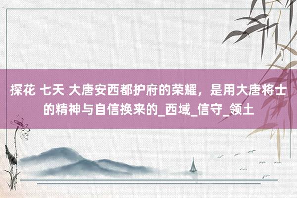 探花 七天 大唐安西都护府的荣耀，是用大唐将士的精神与自信换来的_西域_信守_领土