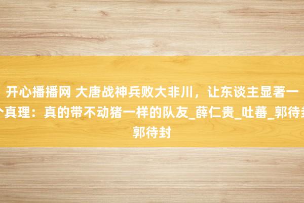 开心播播网 大唐战神兵败大非川，让东谈主显著一个真理：真的带不动猪一样的队友_薛仁贵_吐蕃_郭待封