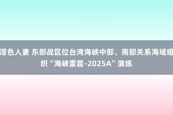 淫色人妻 东部战区位台湾海峡中部、南部关系海域组织“海峡雷霆-2025A”演练