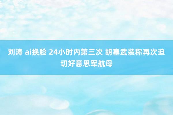 刘涛 ai换脸 24小时内第三次 胡塞武装称再次迫切好意思军航母