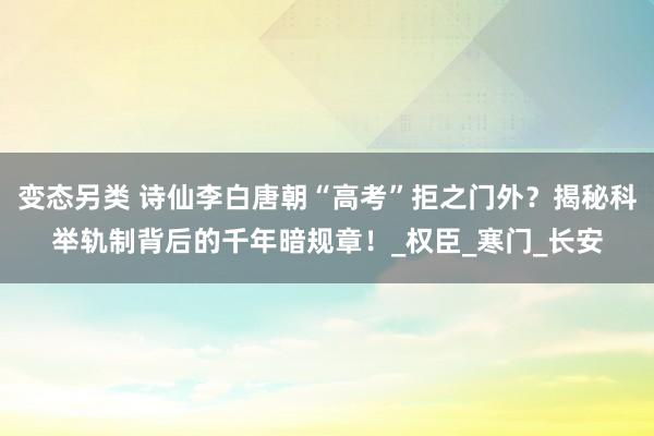 变态另类 诗仙李白唐朝“高考”拒之门外？揭秘科举轨制背后的千年暗规章！_权臣_寒门_长安
