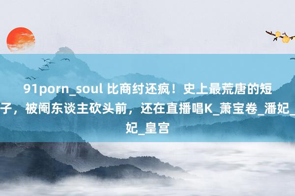 91porn_soul 比商纣还疯！史上最荒唐的短折天子，被阉东谈主砍头前，还在直播唱K_萧宝卷_潘妃_皇宫