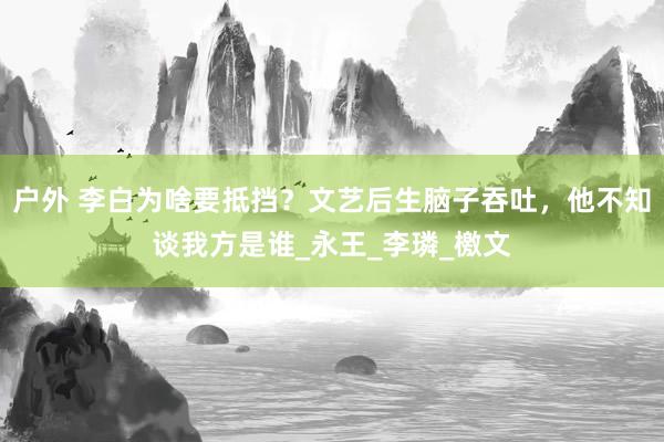 户外 李白为啥要抵挡？文艺后生脑子吞吐，他不知谈我方是谁_永王_李璘_檄文