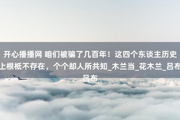 开心播播网 咱们被骗了几百年！这四个东谈主历史上根柢不存在，个个却人所共知_木兰当_花木兰_吕布