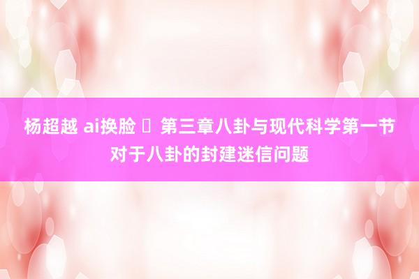 杨超越 ai换脸 ​第三章八卦与现代科学第一节对于八卦的封建迷信问题