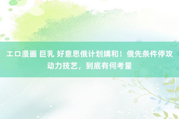 エロ漫画 巨乳 好意思俄计划媾和！俄先条件停攻动力技艺，到底有何考量