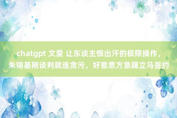 chatgpt 文爱 让东谈主惊出汗的极限操作，朱镕基刚谈判就连贪污，好意思方急躁立马签约