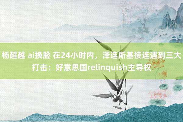 杨超越 ai换脸 在24小时内，泽连斯基接连遇到三大打击：好意思国relinquish主导权