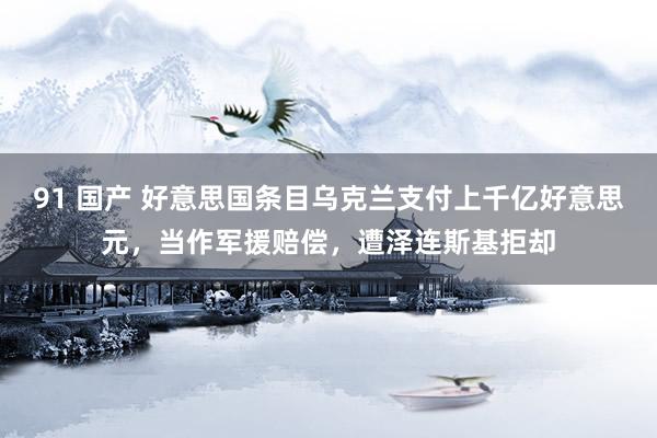 91 国产 好意思国条目乌克兰支付上千亿好意思元，当作军援赔偿，遭泽连斯基拒却