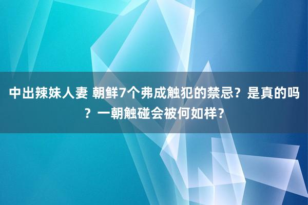 中出辣妹人妻 朝鲜7个弗成触犯的禁忌？是真的吗？一朝触碰会被何如样？