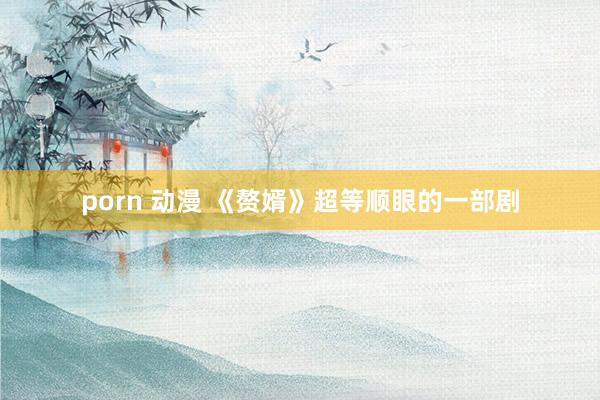 porn 动漫 《赘婿》超等顺眼的一部剧