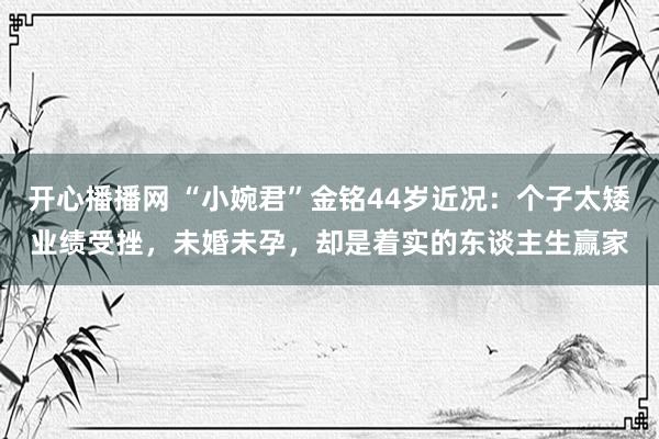 开心播播网 “小婉君”金铭44岁近况：个子太矮业绩受挫，未婚未孕，却是着实的东谈主生赢家