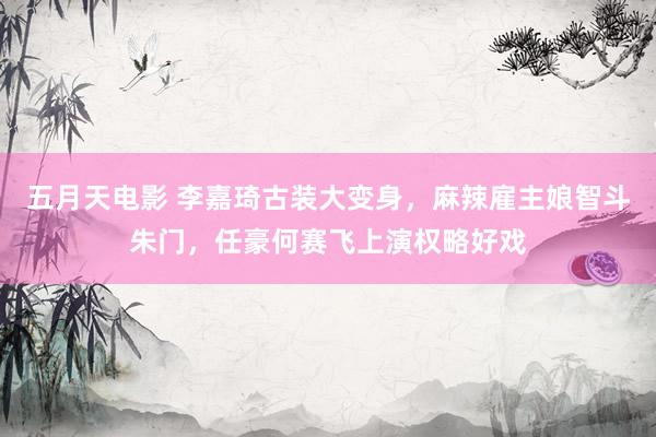 五月天电影 李嘉琦古装大变身，麻辣雇主娘智斗朱门，任豪何赛飞上演权略好戏