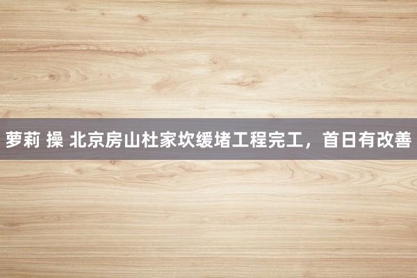 萝莉 操 北京房山杜家坎缓堵工程完工，首日有改善