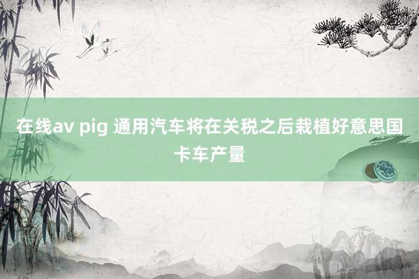 在线av pig 通用汽车将在关税之后栽植好意思国卡车产量