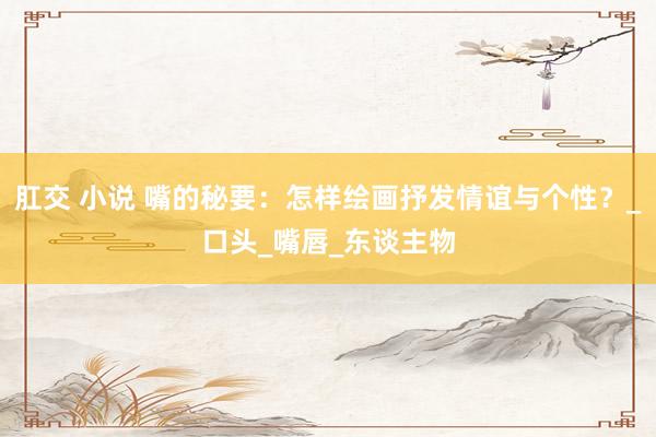 肛交 小说 嘴的秘要：怎样绘画抒发情谊与个性？_口头_嘴唇_东谈主物