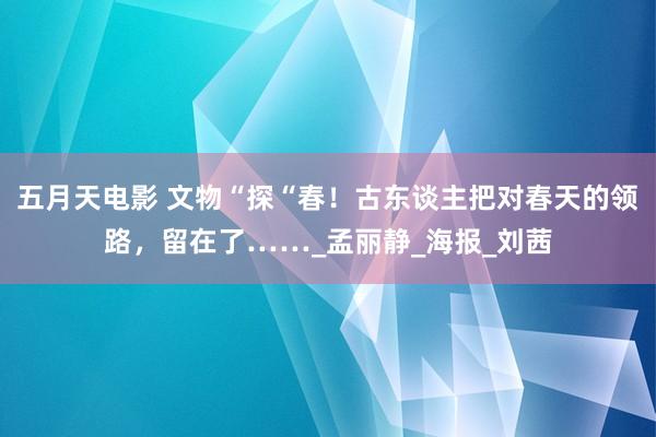 五月天电影 文物“探“春！古东谈主把对春天的领路，留在了……_孟丽静_海报_刘茜