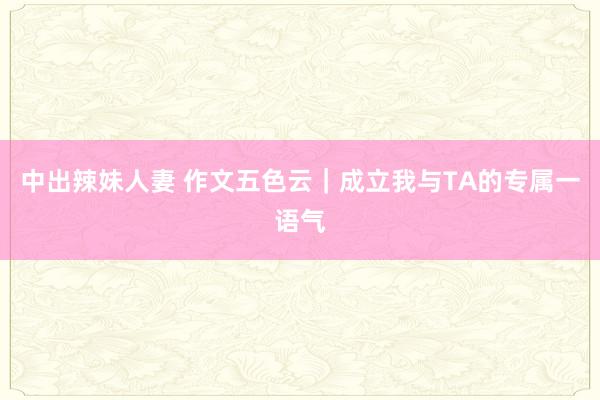 中出辣妹人妻 作文五色云｜成立我与TA的专属一语气