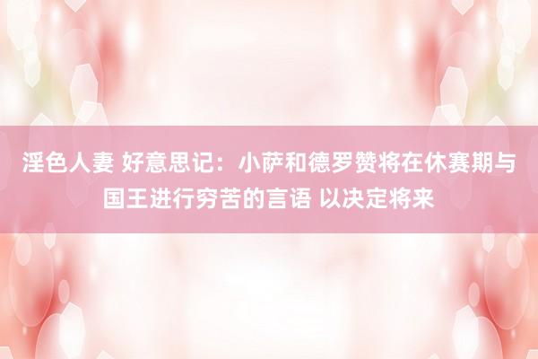 淫色人妻 好意思记：小萨和德罗赞将在休赛期与国王进行穷苦的言语 以决定将来