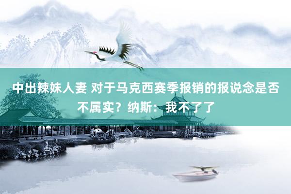 中出辣妹人妻 对于马克西赛季报销的报说念是否不属实？纳斯：我不了了