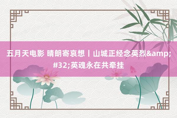 五月天电影 晴朗寄哀想丨山城正经念英烈&#32;英魂永在共牵挂