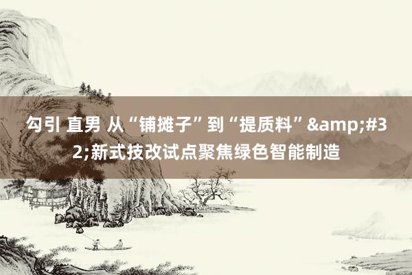 勾引 直男 从“铺摊子”到“提质料”&#32;新式技改试点聚焦绿色智能制造