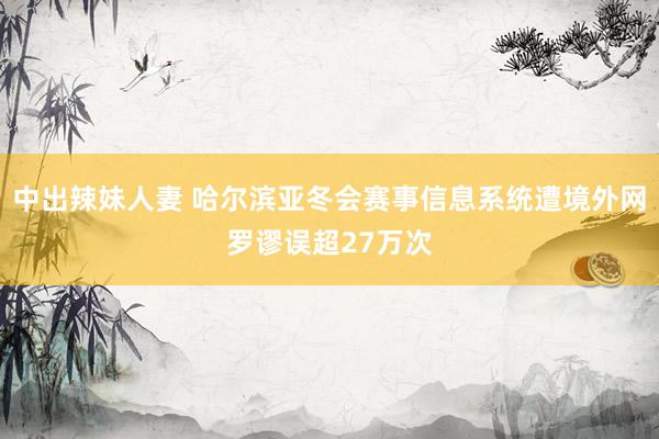 中出辣妹人妻 哈尔滨亚冬会赛事信息系统遭境外网罗谬误超27万次