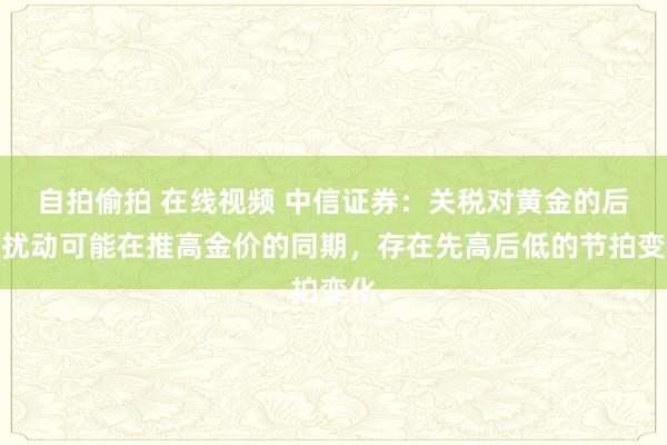 自拍偷拍 在线视频 中信证券：关税对黄金的后续扰动可能在推高金价的同期，存在先高后低的节拍变化