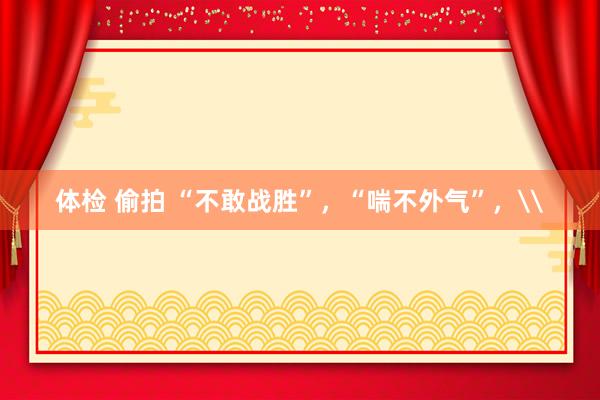 体检 偷拍 “不敢战胜”，“喘不外气”，\