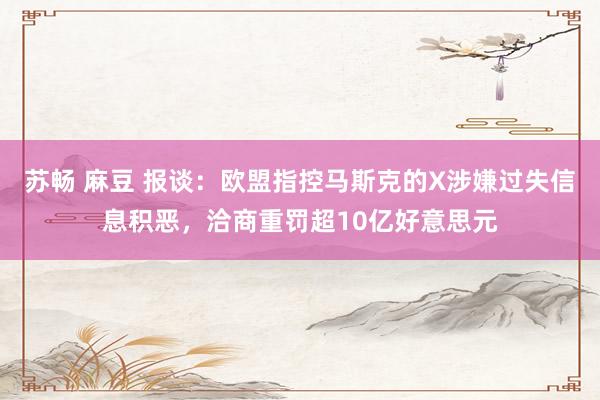 苏畅 麻豆 报谈：欧盟指控马斯克的X涉嫌过失信息积恶，洽商重罚超10亿好意思元