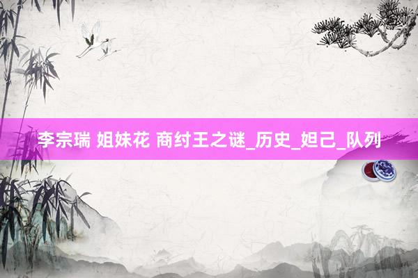 李宗瑞 姐妹花 商纣王之谜_历史_妲己_队列