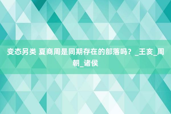 变态另类 夏商周是同期存在的部落吗？_王亥_周朝_诸侯