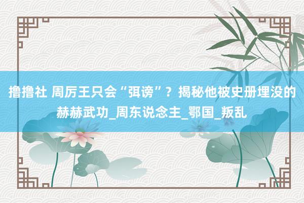 撸撸社 周厉王只会“弭谤”？揭秘他被史册埋没的赫赫武功_周东说念主_鄂国_叛乱