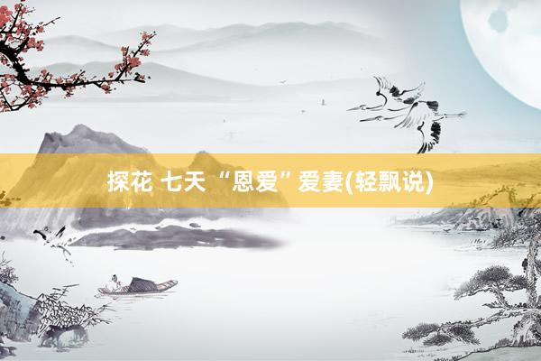 探花 七天 “恩爱”爱妻(轻飘说)