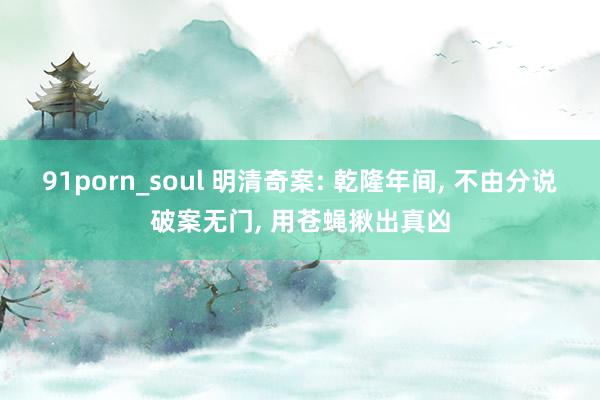 91porn_soul 明清奇案: 乾隆年间， 不由分说破案无门， 用苍蝇揪出真凶