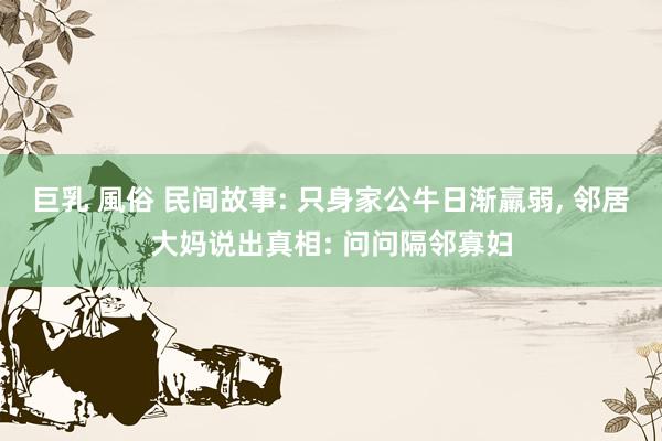 巨乳 風俗 民间故事: 只身家公牛日渐羸弱， 邻居大妈说出真相: 问问隔邻寡妇