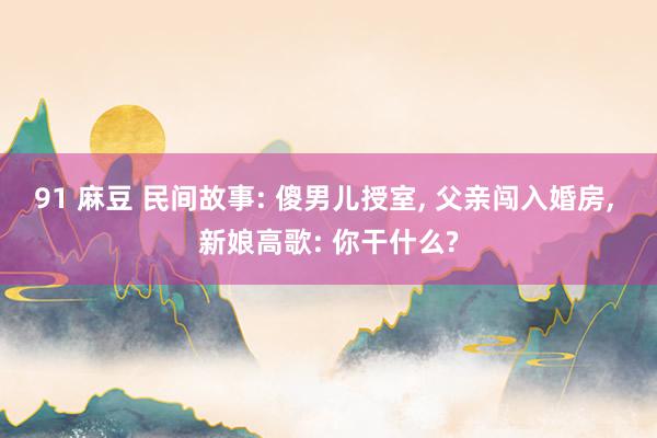 91 麻豆 民间故事: 傻男儿授室， 父亲闯入婚房， 新娘高歌: 你干什么?