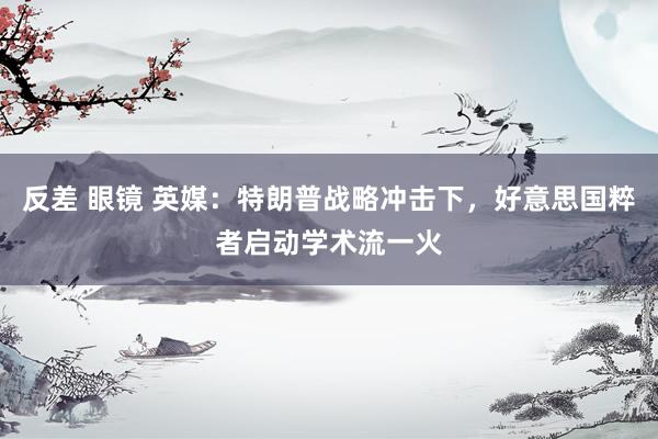 反差 眼镜 英媒：特朗普战略冲击下，好意思国粹者启动学术流一火