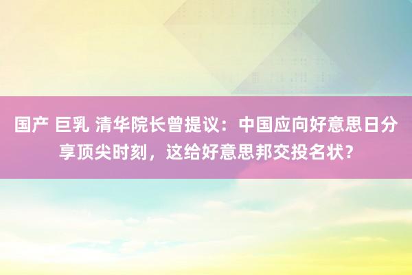 国产 巨乳 清华院长曾提议：中国应向好意思日分享顶尖时刻，这给好意思邦交投名状？