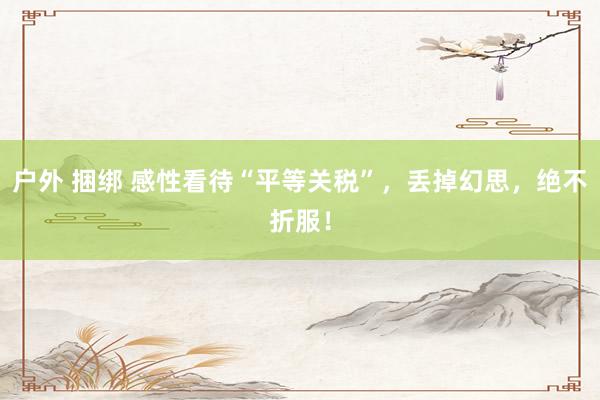 户外 捆绑 感性看待“平等关税”，丢掉幻思，绝不折服！