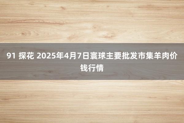 91 探花 2025年4月7日寰球主要批发市集羊肉价钱行情