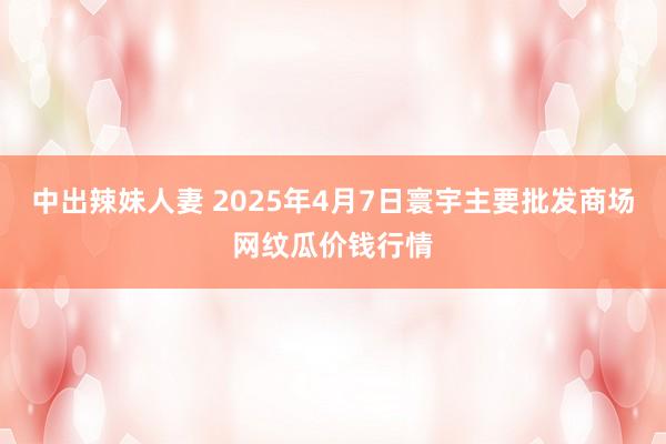 中出辣妹人妻 2025年4月7日寰宇主要批发商场网纹瓜价钱行情