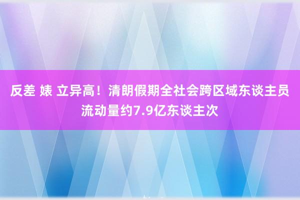 反差 婊 立异高！清朗假期全社会跨区域东谈主员流动量约7.9亿东谈主次