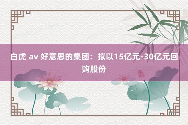 白虎 av 好意思的集团：拟以15亿元-30亿元回购股份