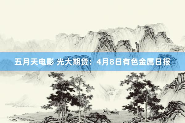 五月天电影 光大期货：4月8日有色金属日报