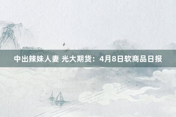 中出辣妹人妻 光大期货：4月8日软商品日报