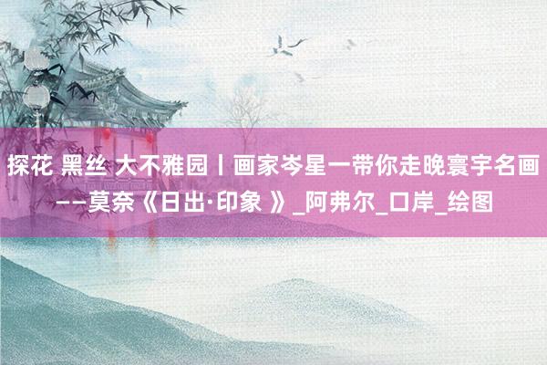 探花 黑丝 大不雅园丨画家岑星一带你走晚寰宇名画——莫奈《日出·印象 》_阿弗尔_口岸_绘图