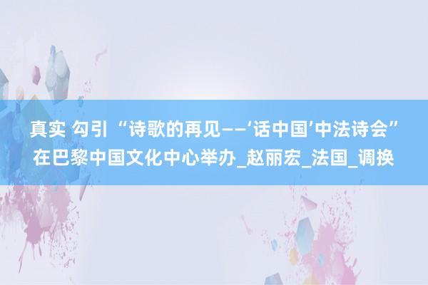 真实 勾引 “诗歌的再见——‘话中国’中法诗会”在巴黎中国文化中心举办_赵丽宏_法国_调换