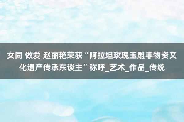 女同 做爱 赵丽艳荣获“阿拉坦玫瑰玉雕非物资文化遗产传承东谈主”称呼_艺术_作品_传统