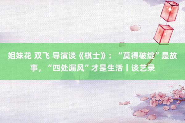 姐妹花 双飞 导演谈《棋士》：“莫得破绽”是故事，“四处漏风”才是生活丨谈艺录